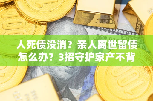 北京人死债没消？亲人离世留债怎么办？3招守护家产不背锅