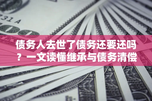 北京债务人去世了债务还要还吗？一文读懂继承与债务清偿