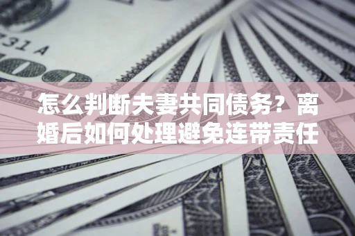 北京怎么判断夫妻共同债务？离婚后如何处理避免连带责任？